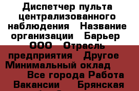 Диспетчер пульта централизованного наблюдения › Название организации ­ Барьер, ООО › Отрасль предприятия ­ Другое › Минимальный оклад ­ 25 000 - Все города Работа » Вакансии   . Брянская обл.,Сельцо г.